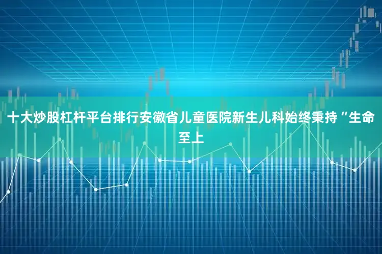 十大炒股杠杆平台排行安徽省儿童医院新生儿科始终秉持“生命至上