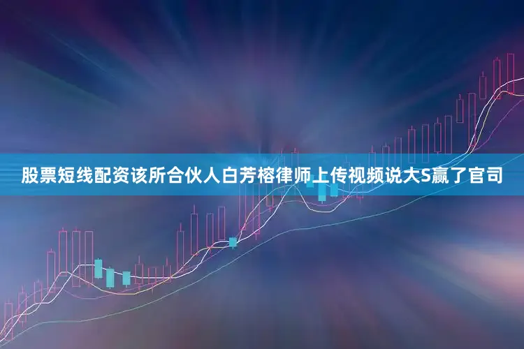 股票短线配资该所合伙人白芳榕律师上传视频说大S赢了官司
