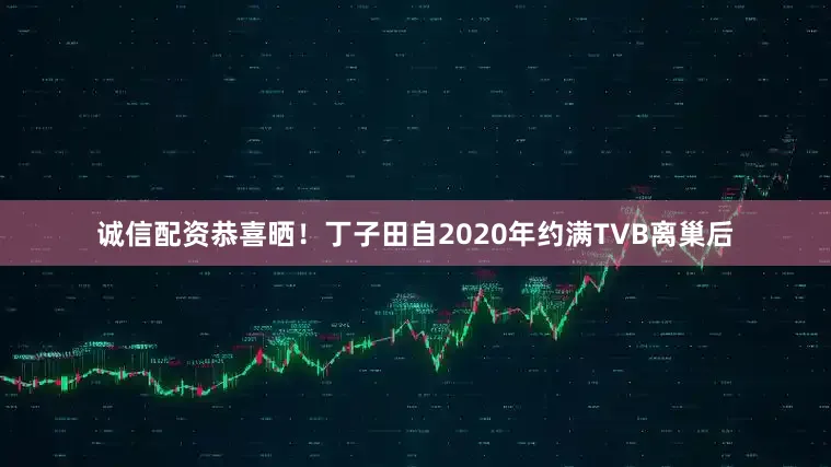 诚信配资恭喜晒！丁子田自2020年约满TVB离巢后