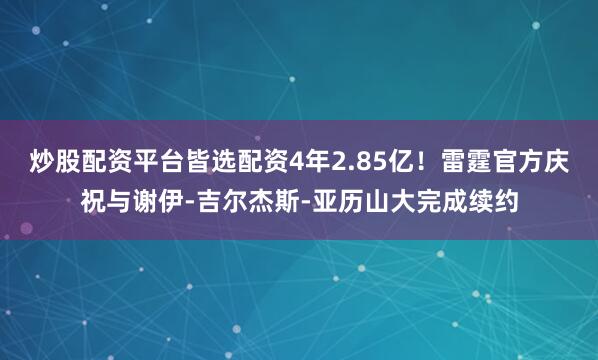 炒股配资平台皆选配资4年2.85亿！雷霆官方庆祝与谢伊-吉尔杰斯-亚历山大完成续约