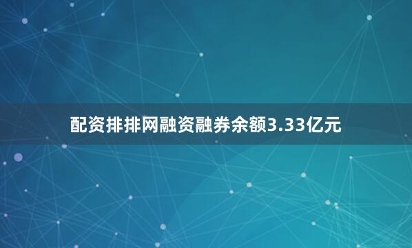配资排排网融资融券余额3.33亿元