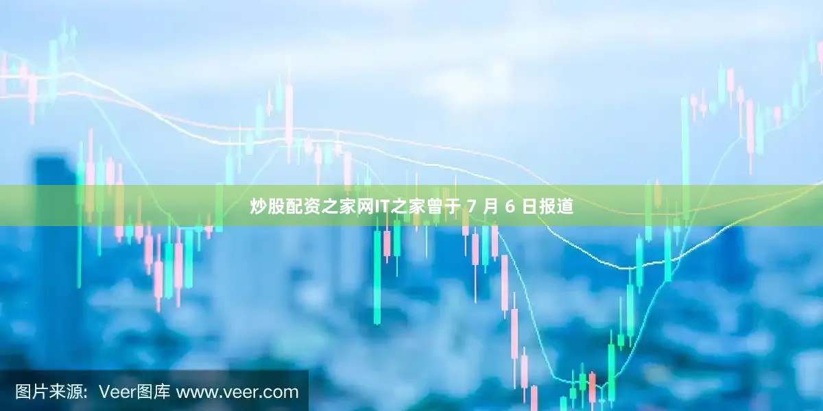 炒股配资之家网IT之家曾于 7 月 6 日报道