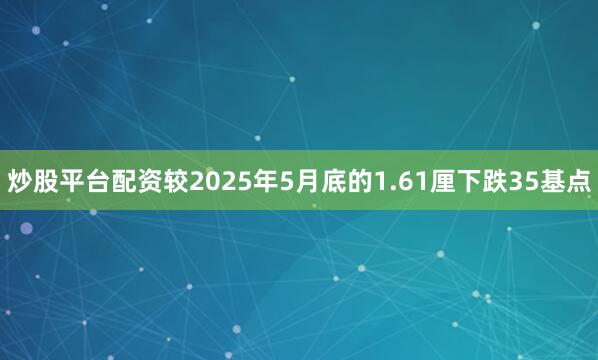 炒股平台配资较2025年5月底的1.61厘下跌35基点