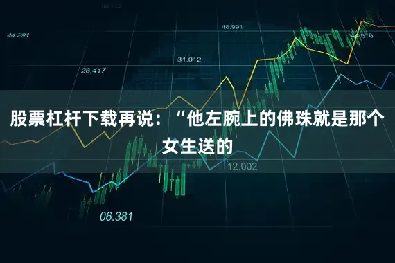 股票杠杆下载再说：“他左腕上的佛珠就是那个女生送的