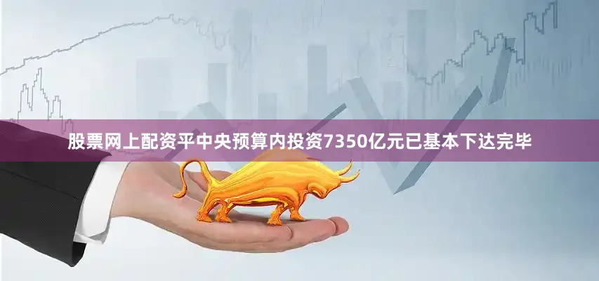 股票网上配资平中央预算内投资7350亿元已基本下达完毕
