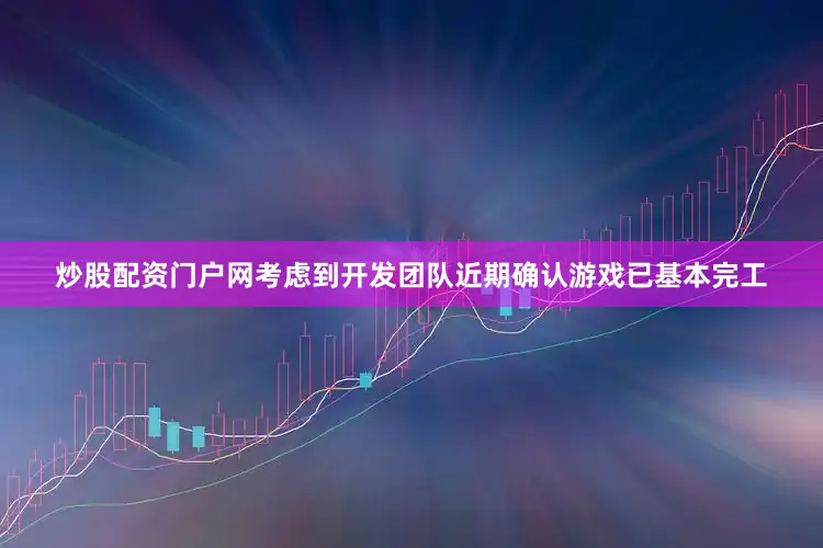 炒股配资门户网考虑到开发团队近期确认游戏已基本完工