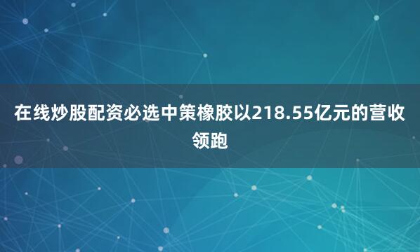 在线炒股配资必选中策橡胶以218.55亿元的营收领跑