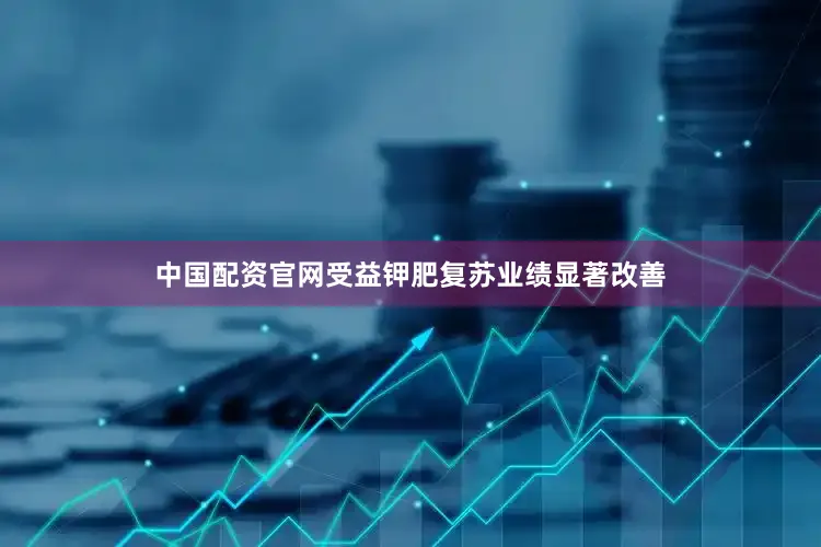 中国配资官网受益钾肥复苏业绩显著改善