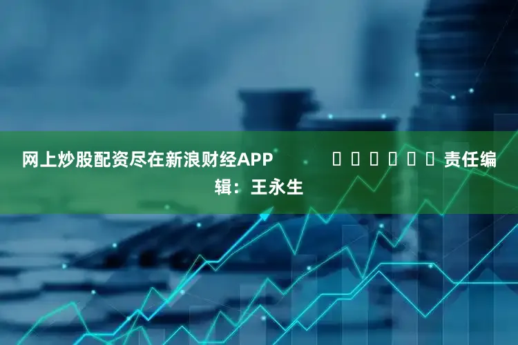 网上炒股配资尽在新浪财经APP            						责任编辑：王永生