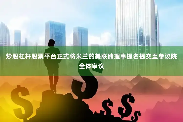 炒股杠杆股票平台正式将米兰的美联储理事提名提交至参议院全体审议