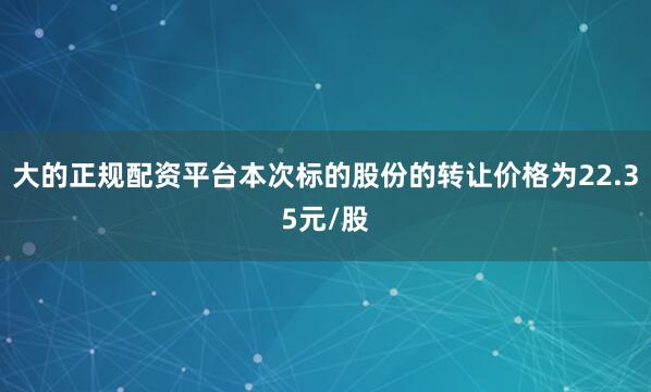 大的正规配资平台本次标的股份的转让价格为22.35元/股