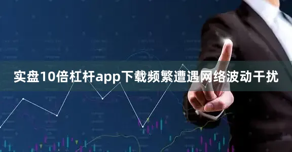 实盘10倍杠杆app下载频繁遭遇网络波动干扰