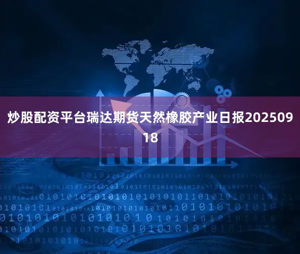 炒股配资平台瑞达期货天然橡胶产业日报20250918