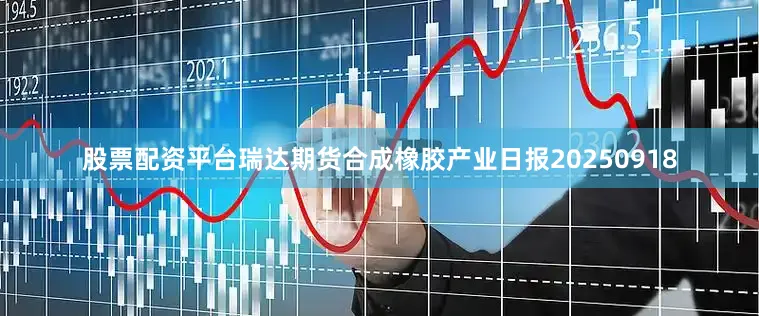 股票配资平台瑞达期货合成橡胶产业日报20250918