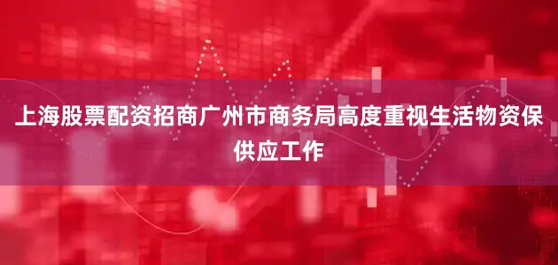 上海股票配资招商广州市商务局高度重视生活物资保供应工作