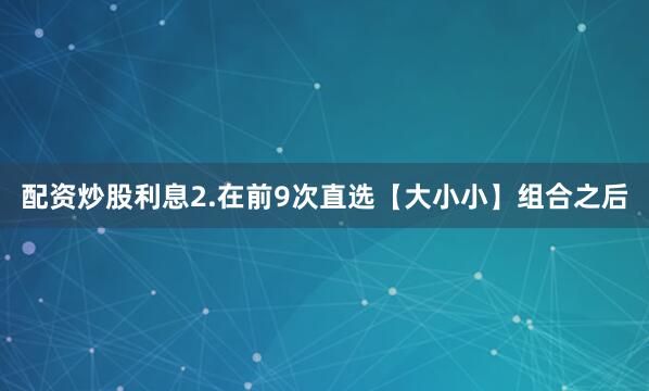 配资炒股利息　　2.在前9次直选【大小小】组合之后