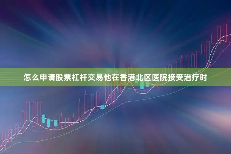 怎么申请股票杠杆交易他在香港北区医院接受治疗时